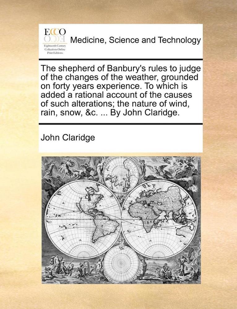 Shepherd of Banbury's Rules to Judge of the Changes of the Weather, Grounded on Forty Years Experience. to Which Is Added a Rational Account of the Causes of Such Alterations; The Nature of Wind, Rain, Snow, &c. ... by John Claridge.