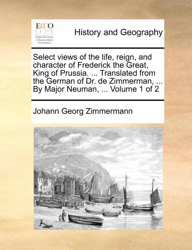 Select Views of the Life, Reign, and Character of Frederick the Great, King of Prussia. ... Translated from the German of Dr. de Zimmerman, ... by Major Neuman, ... Volume 1 of 2 1