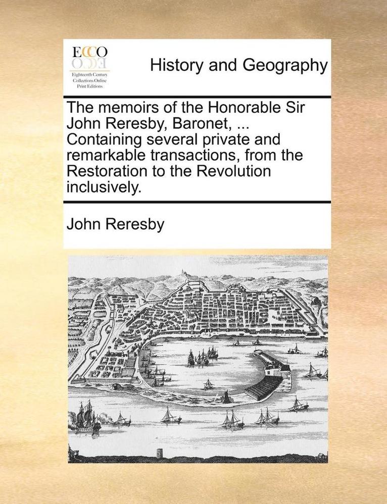 The Memoirs of the Honorable Sir John Reresby, Baronet, ... Containing Several Private and Remarkable Transactions, from the Restoration to the Revolution Inclusively. 1