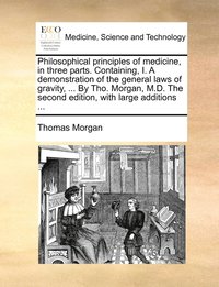 bokomslag Philosophical principles of medicine, in three parts. Containing, I. A demonstration of the general laws of gravity, ... By Tho. Morgan, M.D. The second edition, with large additions ...