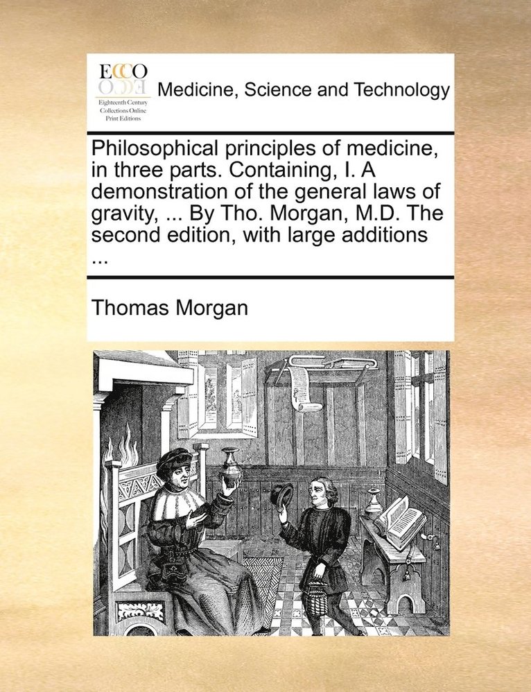 Philosophical principles of medicine, in three parts. Containing, I. A demonstration of the general laws of gravity, ... By Tho. Morgan, M.D. The second edition, with large additions ... 1