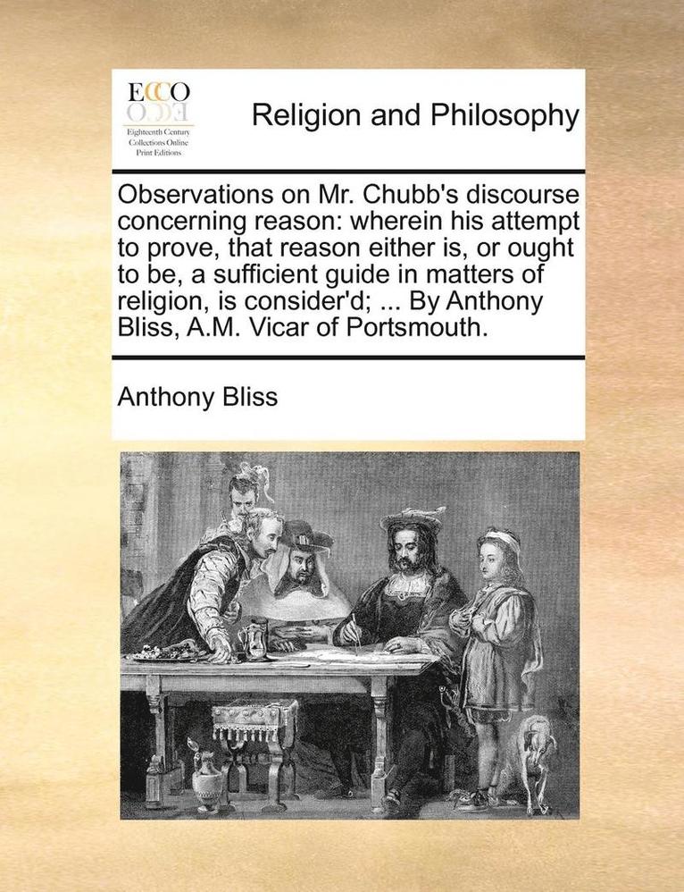 Observations On Mr. Chubb's Discourse Concerning Reason: Wherein His Attempt To Prove, That Reason Either Is, Or Ought To Be, A Sufficient Guide In Ma 1