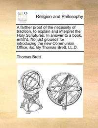 bokomslag A Farther Proof of the Necessity of Tradition, to Explain and Interpret the Holy Scriptures. in Answer to a Book, Entitl'd, No Just Grounds for Introducing the New Communion Office, &C. by Thomas B...