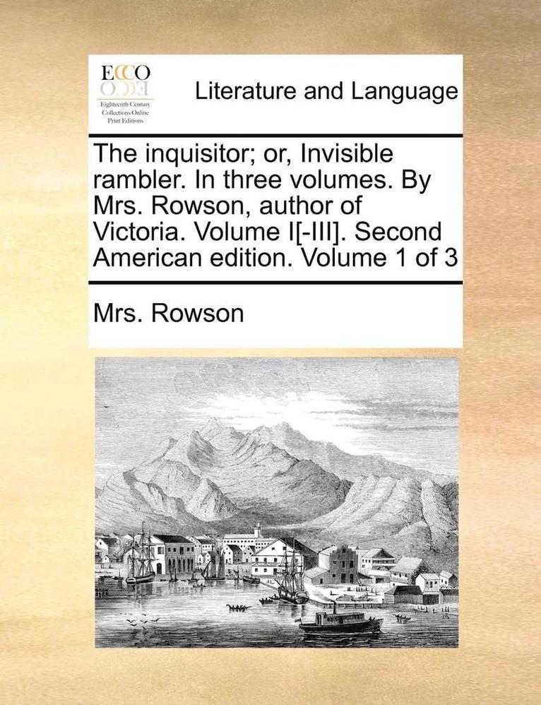 The Inquisitor; Or, Invisible Rambler. in Three Volumes. by Mrs. Rowson, Author of Victoria. Volume I[-III]. Second American Edition. Volume 1 of 3 1