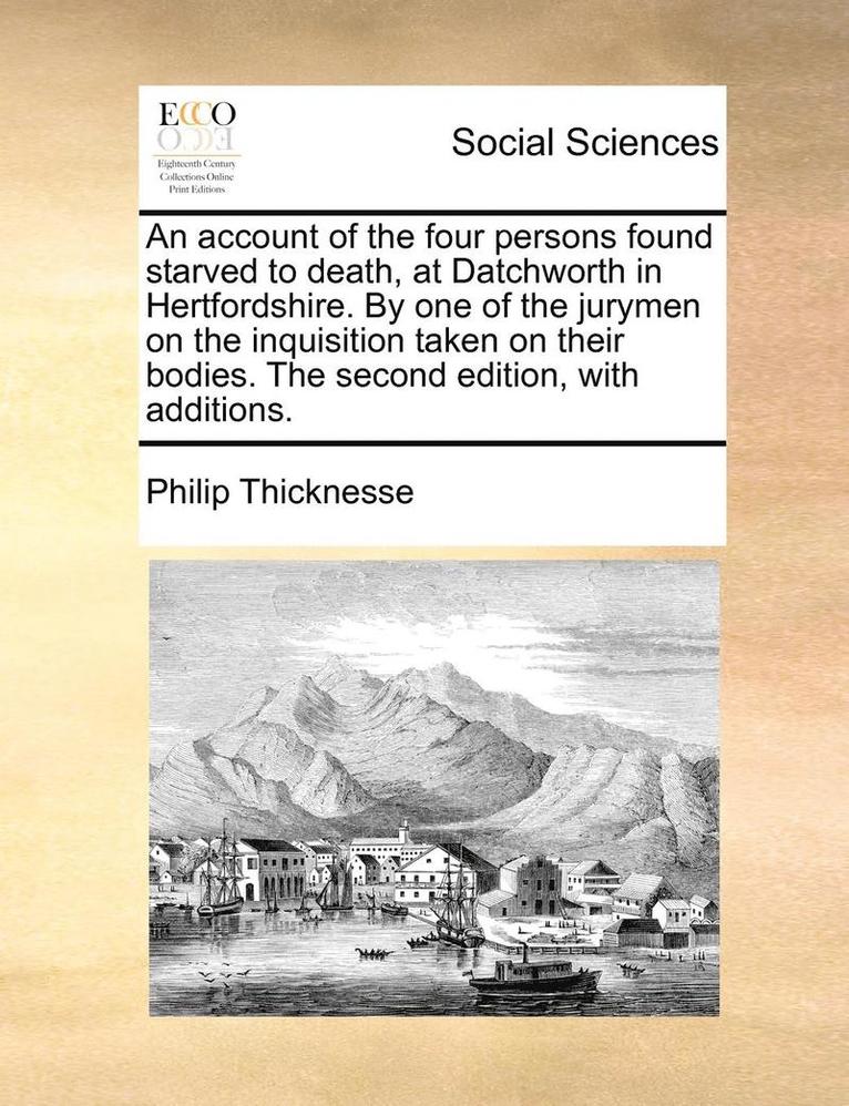 An Account of the Four Persons Found Starved to Death, at Datchworth in Hertfordshire. by One of the Jurymen on the Inquisition Taken on Their Bodies. the Second Edition, with Additions. 1