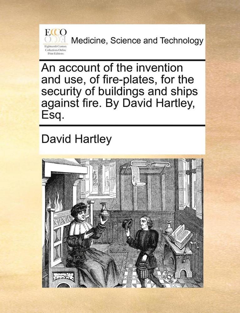 An Account of the Invention and Use, of Fire-Plates, for the Security of Buildings and Ships Against Fire. by David Hartley, Esq. 1