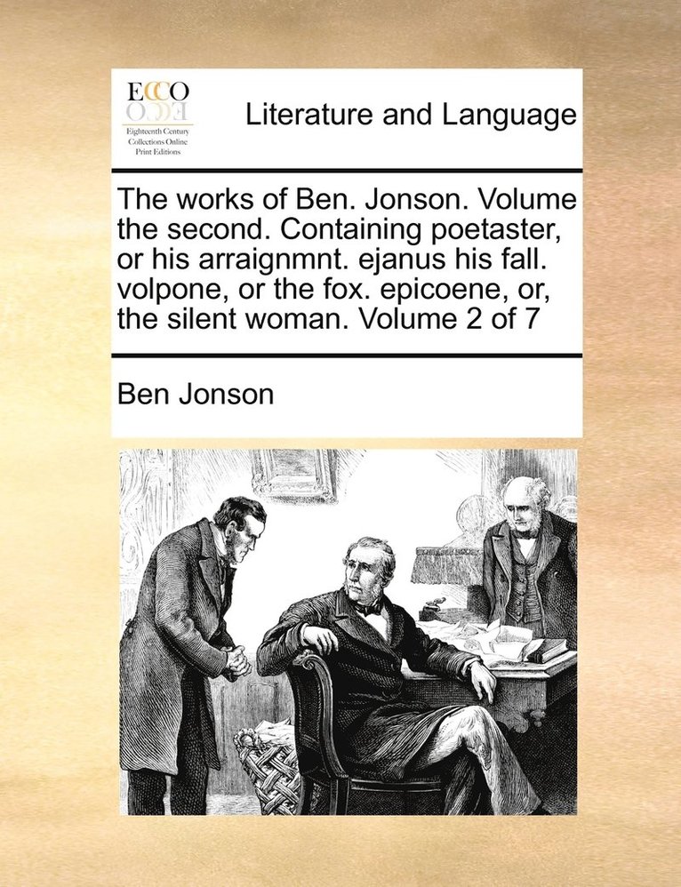 The works of Ben. Jonson. Volume the second. Containing poetaster, or his arraignmnt. ejanus his fall. volpone, or the fox. epicoene, or, the silent woman. Volume 2 of 7 1