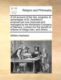 bokomslag A Full Account of the Rise, Progress, & Advantages of Dr. Assheton's Proposal (as Now Improved and Managed by the Worshipful Company of Mercers, London for the Benefit of Widows of Clergy-Men, and