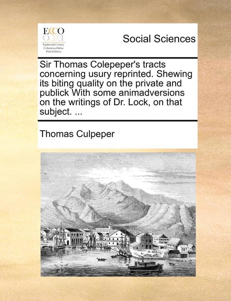 Sir Thomas Colepeper's Tracts Concerning Usury Reprinted. Shewing Its Biting Quality on the Private and Publick with Some Animadversions on the Writings of Dr. Lock, on That Subject. ... 1