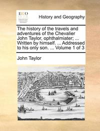 bokomslag The History of the Travels and Adventures of the Chevalier John Taylor, Ophthalmiater; ... Written by Himself. ... Addressed to His Only Son. ... Volume 1 of 3