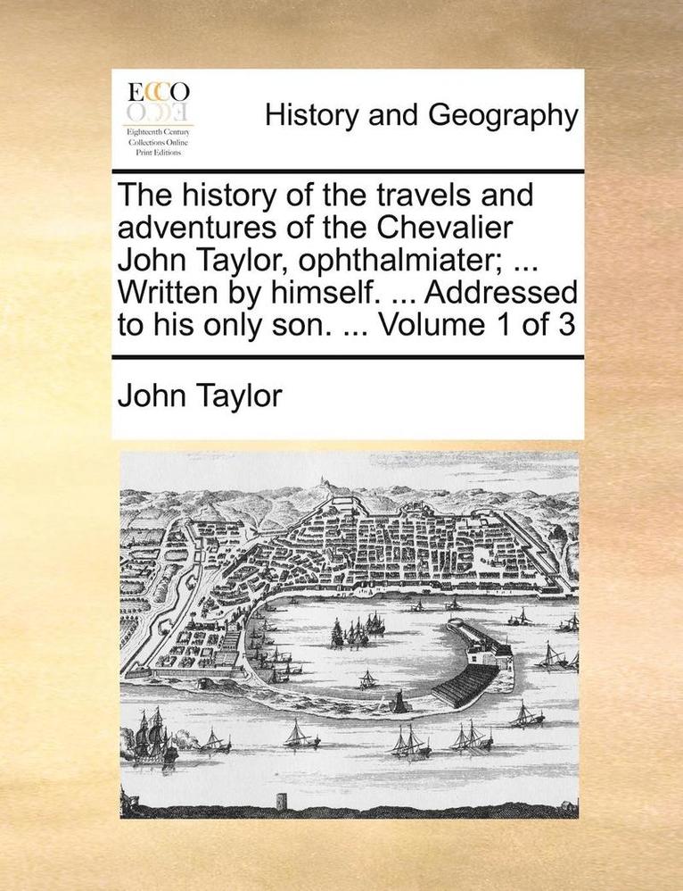 The History of the Travels and Adventures of the Chevalier John Taylor, Ophthalmiater; ... Written by Himself. ... Addressed to His Only Son. ... Volume 1 of 3 1