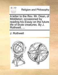 bokomslag A Letter to the REV. Mr. Dean, of Middleton; Occasioned by Reading His Essay on the Future Life of Brute Creatures. by J. Rothwell, ...