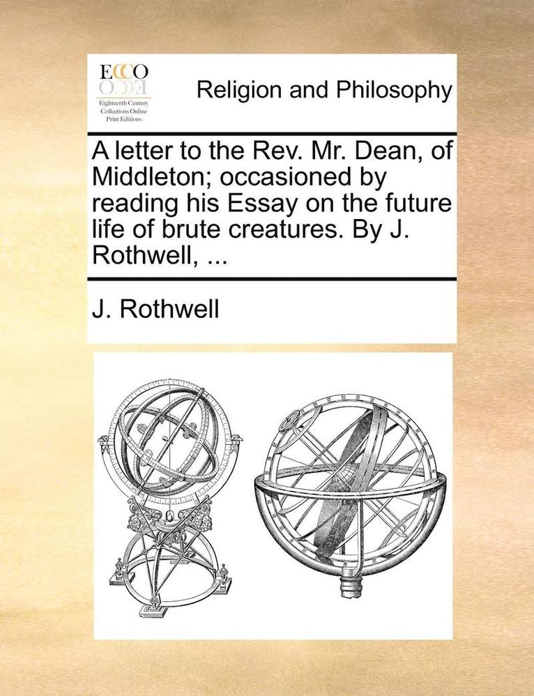 A Letter to the REV. Mr. Dean, of Middleton; Occasioned by Reading His Essay on the Future Life of Brute Creatures. by J. Rothwell, ... 1