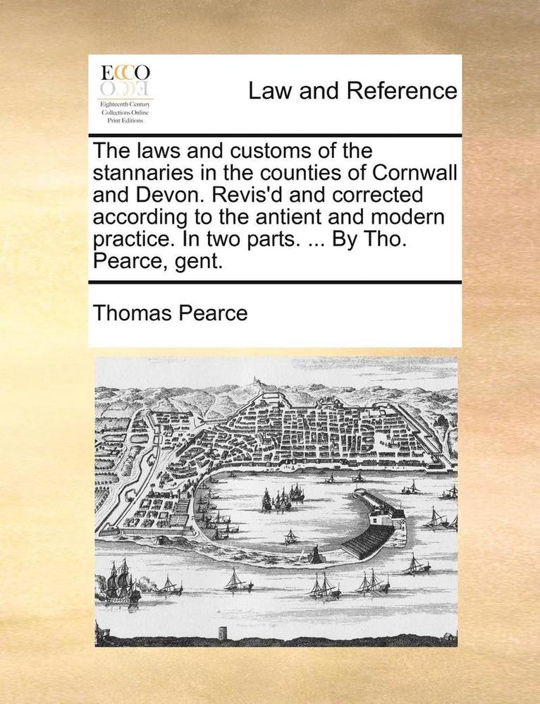 The Laws and Customs of the Stannaries in the Counties of Cornwall and Devon. Revis'd and Corrected According to the Antient and Modern Practice. in Two Parts. ... by Tho. Pearce, Gent. 1