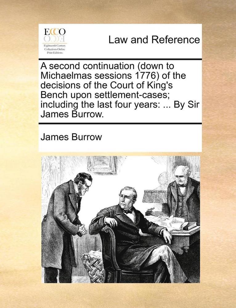 A Second Continuation (Down to Michaelmas Sessions 1776) of the Decisions of the Court of King's Bench Upon Settlement-Cases; Including the Last Four Years 1