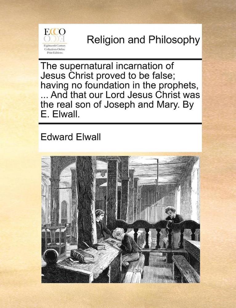 The Supernatural Incarnation of Jesus Christ Proved to Be False; Having No Foundation in the Prophets, ... and That Our Lord Jesus Christ Was the Real Son of Joseph and Mary. by E. Elwall. 1
