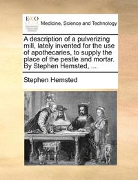 bokomslag A Description of a Pulverizing Mill, Lately Invented for the Use of Apothecaries, to Supply the Place of the Pestle and Mortar. by Stephen Hemsted, ...
