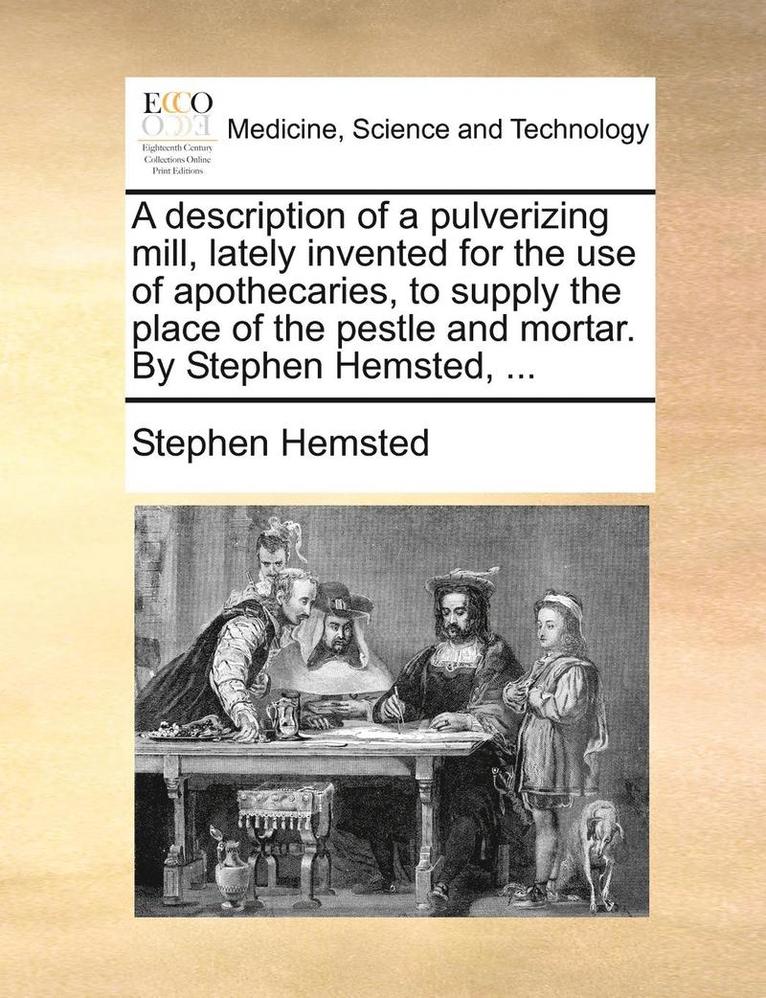 A Description of a Pulverizing Mill, Lately Invented for the Use of Apothecaries, to Supply the Place of the Pestle and Mortar. by Stephen Hemsted, ... 1