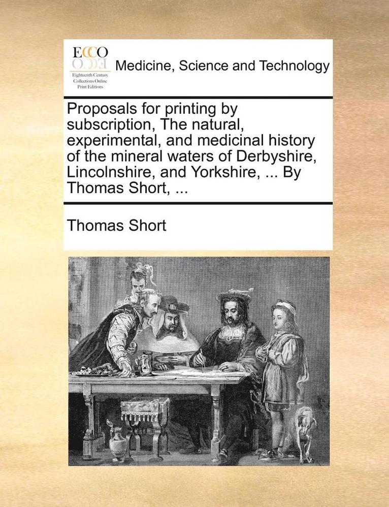 Proposals for Printing by Subscription, the Natural, Experimental, and Medicinal History of the Mineral Waters of Derbyshire, Lincolnshire, and Yorkshire, ... by Thomas Short, ... 1