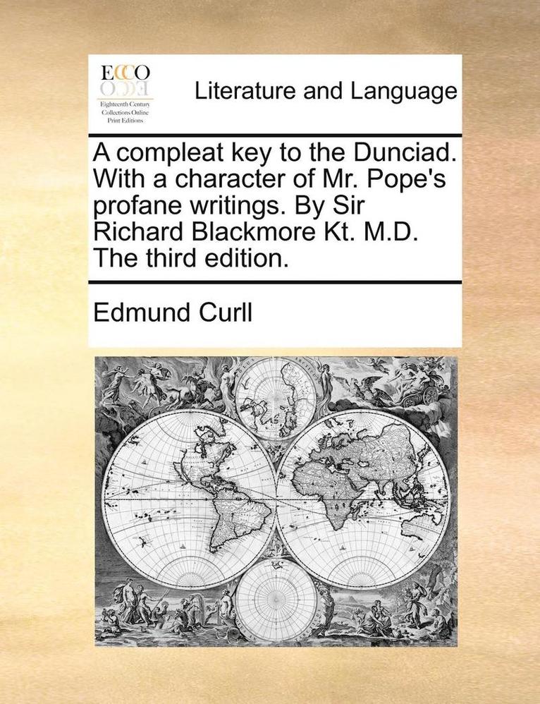 A Compleat Key to the Dunciad. with a Character of Mr. Pope's Profane Writings. by Sir Richard Blackmore Kt. M.D. the Third Edition. 1