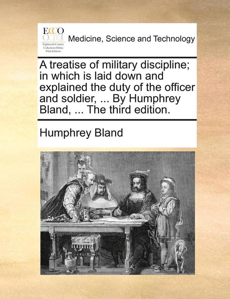 A Treatise of Military Discipline; In Which Is Laid Down and Explained the Duty of the Officer and Soldier, ... by Humphrey Bland, ... the Third Edition. 1