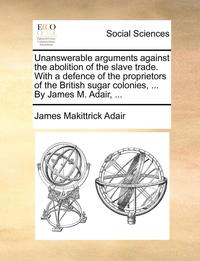 bokomslag Unanswerable Arguments Against the Abolition of the Slave Trade. with a Defence of the Proprietors of the British Sugar Colonies, ... by James M. Adair, ...