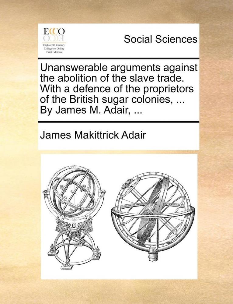 Unanswerable Arguments Against the Abolition of the Slave Trade. with a Defence of the Proprietors of the British Sugar Colonies, ... by James M. Adair, ... 1