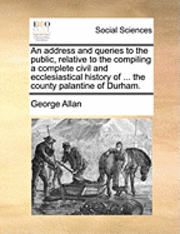 bokomslag An Address and Queries to the Public, Relative to the Compiling a Complete Civil and Ecclesiastical History of ... the County Palantine of Durham.