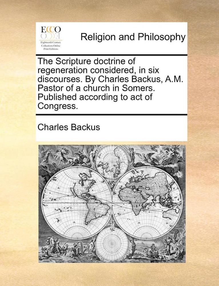 The Scripture Doctrine of Regeneration Considered, in Six Discourses. by Charles Backus, A.M. Pastor of a Church in Somers. Published According to Act