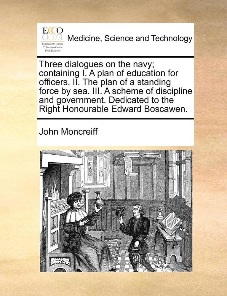 Three Dialogues on the Navy; Containing I. a Plan of Education for Officers. II. the Plan of a Standing Force by Sea. III. a Scheme of Discipline and Government. Dedicated to the Right Honourable Edward Boscawen.