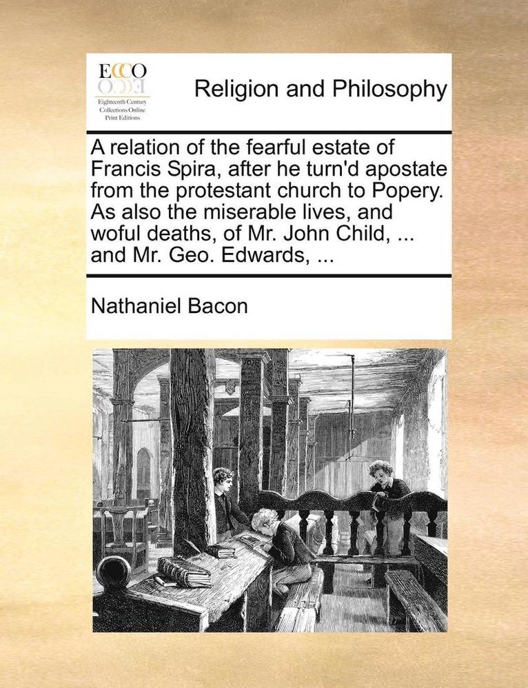 A Relation of the Fearful Estate of Francis Spira, After He Turn'd Apostate from the Protestant Church to Popery. as Also the Miserable Lives, and Woful Deaths, of Mr. John Child, ... and Mr. Geo. 1