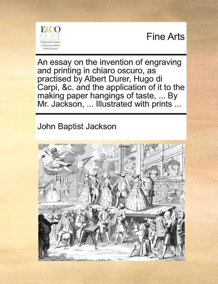 An Essay on the Invention of Engraving and Printing in Chiaro Oscuro, as Practised by Albert Durer, Hugo Di Carpi, &C. and the Application of It to the Making Paper Hangings of Taste, ... by Mr. 1