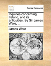 Inquiries Concerning Ireland, and Its Antiquities. by Sir James Ware, ... 1