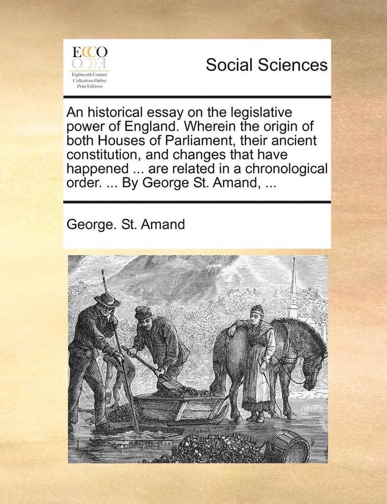 An Historical Essay on the Legislative Power of England. Wherein the Origin of Both Houses of Parliament, Their Ancient Constitution, and Changes That Have Happened ... Are Related in a Chronological 1