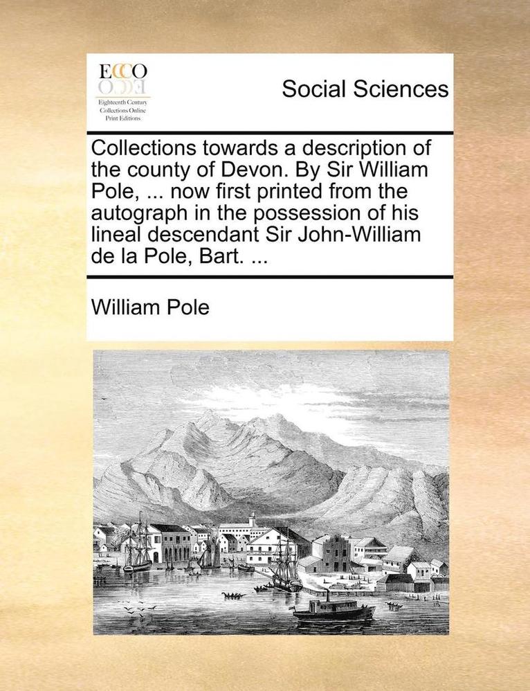 Collections towards a description of the county of Devon. By Sir William Pole, ... now first printed from the autograph in the possession of his lineal descendant Sir John-William de la Pole, Bart. 1