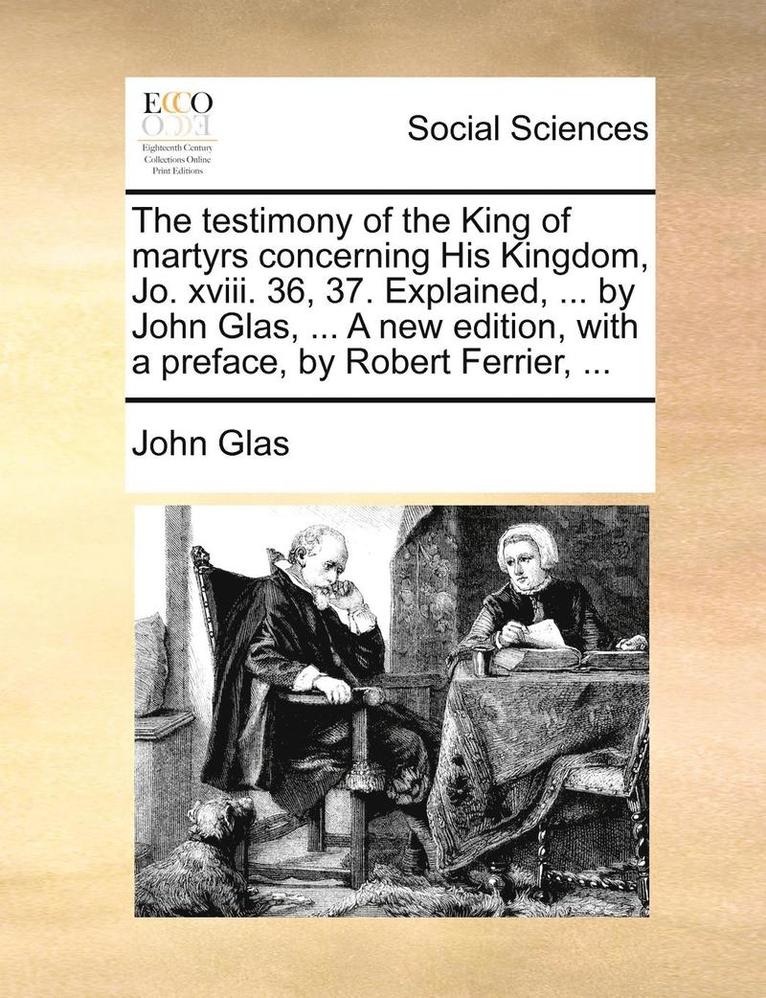 The Testimony of the King of Martyrs Concerning His Kingdom, Jo. XVIII. 36, 37. Explained, ... by John Glas, ... a New Edition, with a Preface, by Robert Ferrier, ... 1