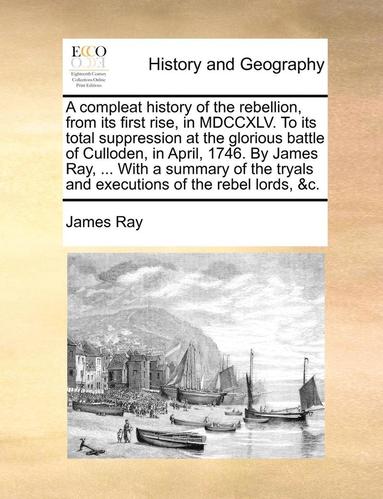 James Ray - Compleat History of the Rebellion, from Its First Rise, in MDCCXLV. to Its Total Suppression at the Glorious Battle of Culloden, in April, 1746. by James Ray, ... with a Summary of the Tryals and Executions of the Rebel Lords, &C., Häftad