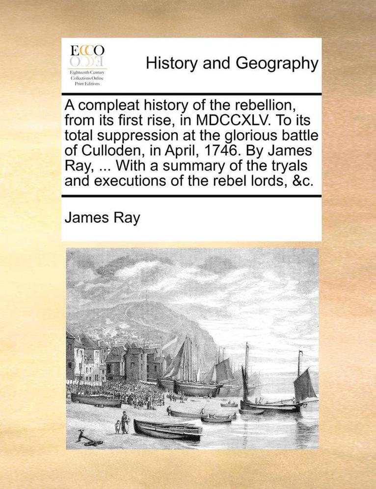 Compleat History of the Rebellion, from Its First Rise, in MDCCXLV. to Its Total Suppression at the Glorious Battle of Culloden, in April, 1746. by James Ray, ... with a Summary of the Tryals and Executions of the Rebel Lords, &C.