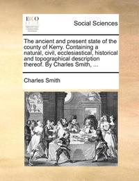 bokomslag Ancient and Present State of the County of Kerry. Containing a Natural, Civil, Ecclesiastical, Historical and Topographical Description Thereof. by Charles Smith, ...