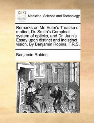 Remarks on Mr. Euler's Treatise of Motion, Dr. Smith's Compleat System of Opticks, and Dr. Jurin's Essay Upon Distinct and Indistinct Vision. by Benjamin Robins, F.R.S.