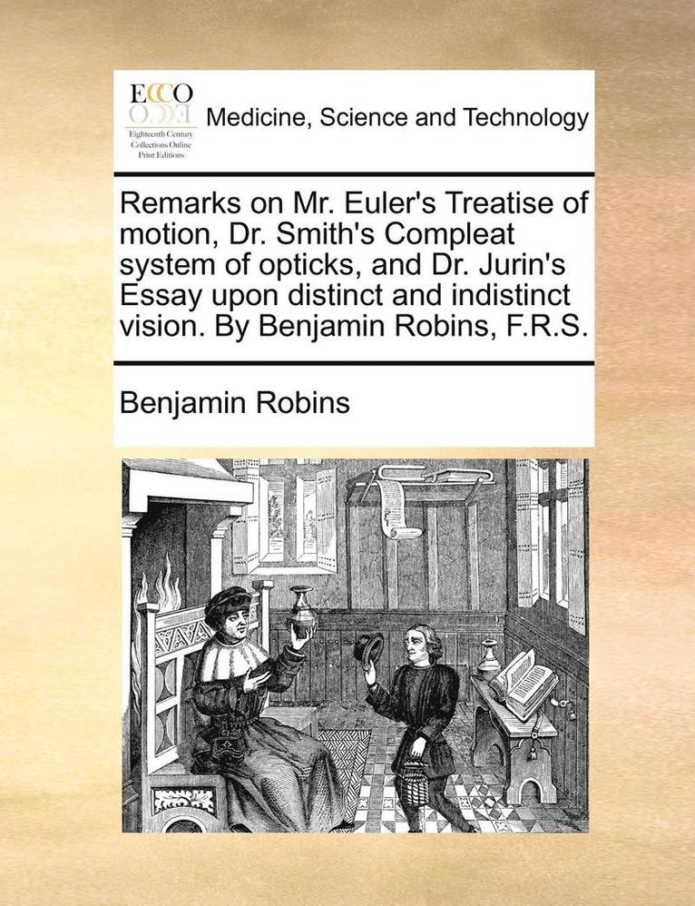 Remarks on Mr. Euler's Treatise of Motion, Dr. Smith's Compleat System of Opticks, and Dr. Jurin's Essay Upon Distinct and Indistinct Vision. by Benjamin Robins, F.R.S. 1