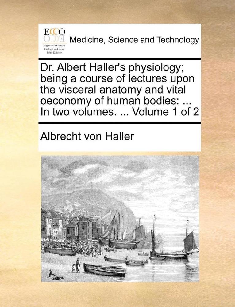 Dr. Albert Haller's Physiology; Being a Course of Lectures Upon the Visceral Anatomy and Vital Oeconomy of Human Bodies 1