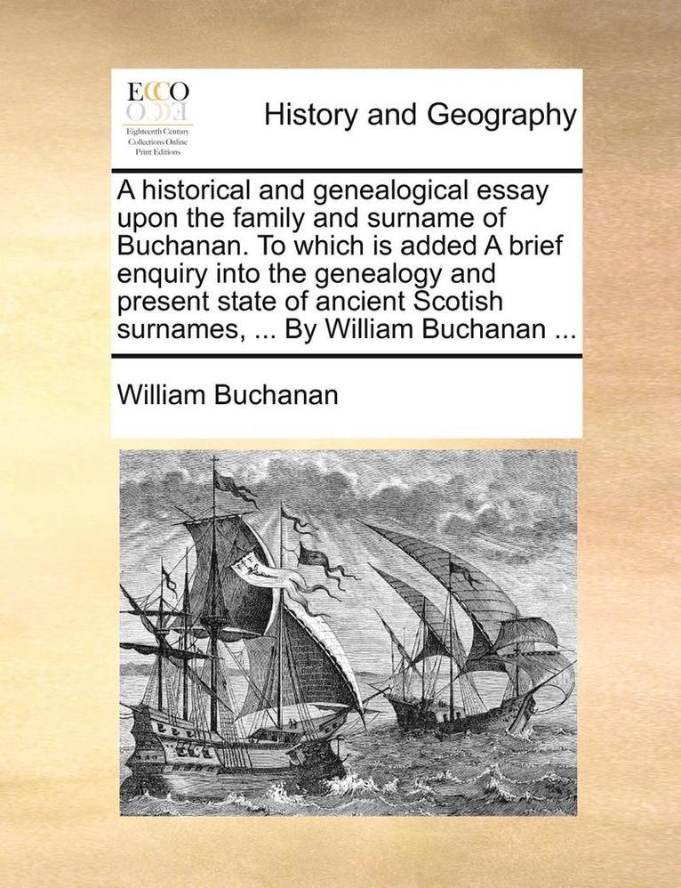 A Historical and Genealogical Essay Upon the Family and Surname of Buchanan. to Which Is Added a Brief Enquiry Into the Genealogy and Present State of Ancient Scotish Surnames, ... by William 1