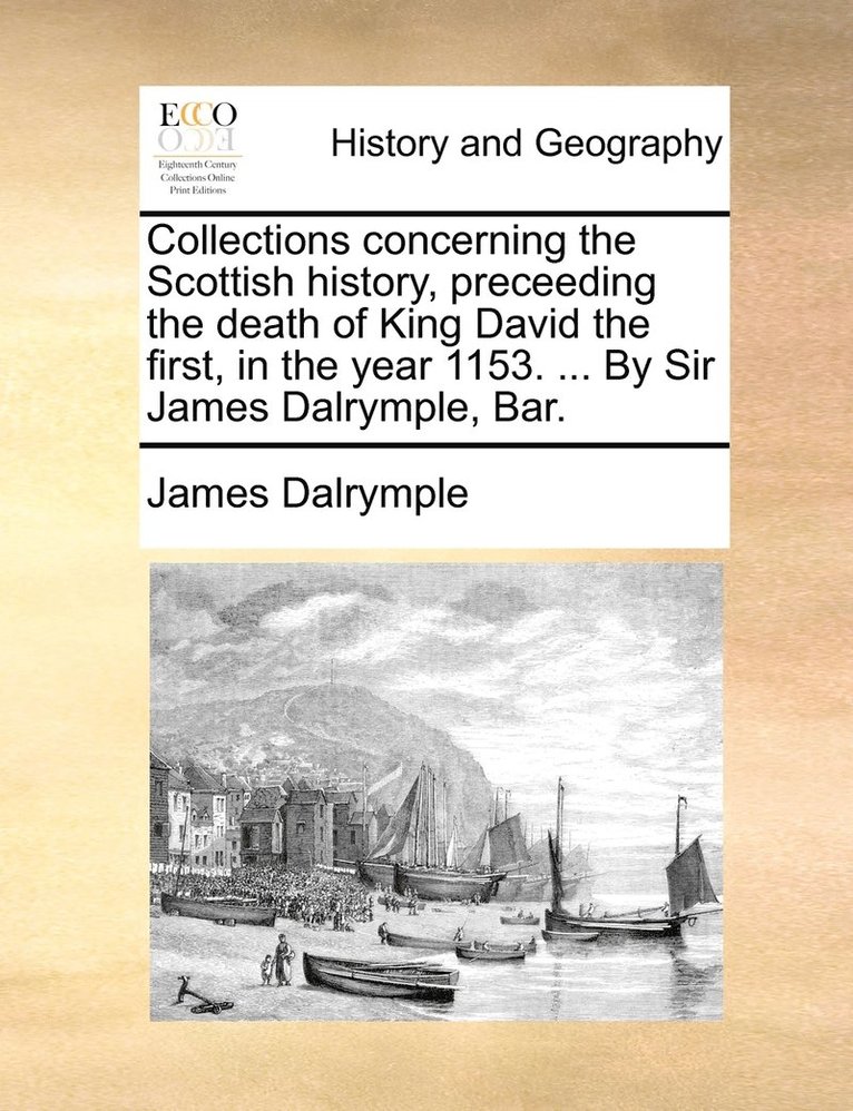 Collections concerning the Scottish history, preceeding the death of King David the first, in the year 1153. ... By Sir James Dalrymple, Bar. 1