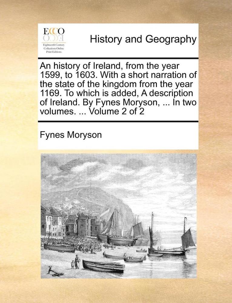 An History of Ireland, from the Year 1599, to 1603. with a Short Narration of the State of the Kingdom from the Year 1169. to Which Is Added, a Description of Ireland. by Fynes Moryson, ... in Two 1