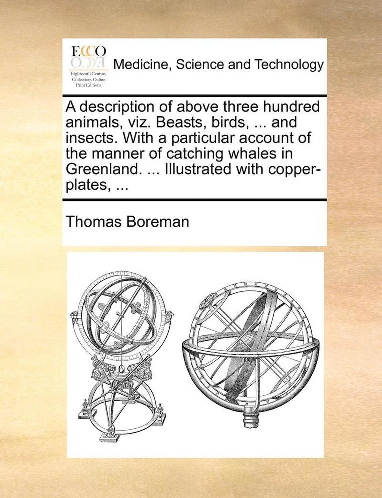 A Description of Above Three Hundred Animals, Viz. Beasts, Birds, ... and Insects. with a Particular Account of the Manner of Catching Whales in Greenland. ... Illustrated with Copper-Plates, ... 1