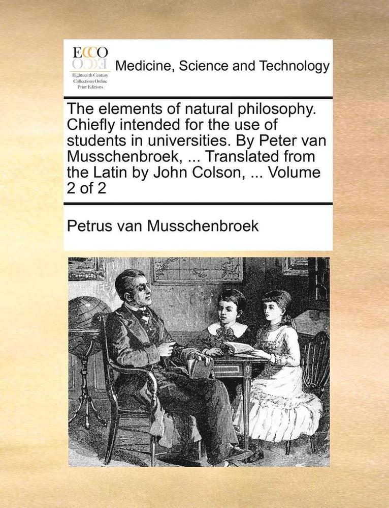 The Elements of Natural Philosophy. Chiefly Intended for the Use of Students in Universities. by Peter Van Musschenbroek, ... Translated from the Latin by John Colson, ... Volume 2 of 2 1