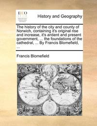 bokomslag The history of the city and county of Norwich, containing it's original rise and increase, it's antient and present government, ... the foundations of the cathedral, ... By Francis Blomefield, ...