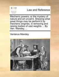 bokomslag Mechanic Powers; Or the Mystery of Nature and Art Unvail'd. Shewing What Great Things May Be Perform'd by Mechanic Engines, in Removing and Raising Bodies of Vast Weights ... by Ven. Mandey, ...