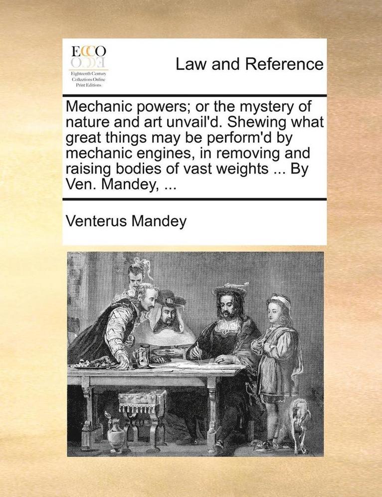 Mechanic Powers; Or the Mystery of Nature and Art Unvail'd. Shewing What Great Things May Be Perform'd by Mechanic Engines, in Removing and Raising Bodies of Vast Weights ... by Ven. Mandey, ... 1